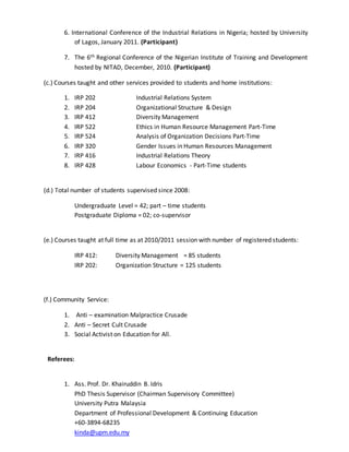 6. International Conference of the Industrial Relations in Nigeria; hosted by University
of Lagos, January 2011. (Participant)
7. The 6th Regional Conference of the Nigerian Institute of Training and Development
hosted by NITAD, December, 2010. (Participant)
(c.) Courses taught and other services provided to students and home institutions:
1. IRP 202 Industrial Relations System
2. IRP 204 Organizational Structure & Design
3. IRP 412 Diversity Management
4. IRP 522 Ethics in Human Resource Management Part-Time
5. IRP 524 Analysis of Organization Decisions Part-Time
6. IRP 320 Gender Issues in Human Resources Management
7. IRP 416 Industrial Relations Theory
8. IRP 428 Labour Economics - Part-Time students
(d.) Total number of students supervised since 2008:
Undergraduate Level = 42; part – time students
Postgraduate Diploma = 02; co-supervisor
(e.) Courses taught at full time as at 2010/2011 session with number of registered students:
IRP 412: Diversity Management = 85 students
IRP 202: Organization Structure = 125 students
(f.) Community Service:
1. Anti – examination Malpractice Crusade
2. Anti – Secret Cult Crusade
3. Social Activist on Education for All.
Referees:
1. Ass. Prof. Dr. Khairuddin B. Idris
PhD Thesis Supervisor (Chairman Supervisory Committee)
University Putra Malaysia
Department of Professional Development & Continuing Education
+60-3894-68235
kinda@upm.edu.my
 