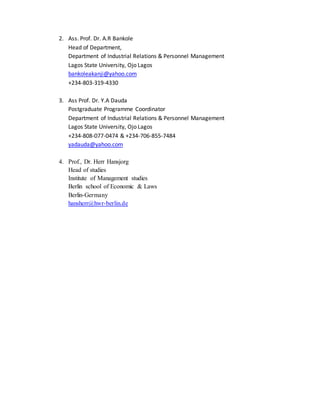 2. Ass. Prof. Dr. A.R Bankole
Head of Department,
Department of Industrial Relations & Personnel Management
Lagos State University, Ojo Lagos
bankoleakanji@yahoo.com
+234-803-319-4330
3. Ass Prof. Dr. Y.A Dauda
Postgraduate Programme Coordinator
Department of Industrial Relations & Personnel Management
Lagos State University, Ojo Lagos
+234-808-077-0474 & +234-706-855-7484
yadauda@yahoo.com
4. Prof., Dr. Herr Hansjorg
Head of studies
Institute of Management studies
Berlin school of Economic & Laws
Berlin-Germany
hansherr@hwr-berlin.de
 