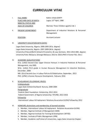 CURRICULUM VITAE
I. FULL NAME: Kabiru Ishola GENTY
PLACE AND DATE OF BIRTH: Lagos; 15th April, 1980
MARITAL STATUS AND
AGES OF CHILDREN: Married, Three Children aged 8, 6 & 1
II. PRESENT DEPARTMENT: Department of Industrial Relations & Personnel
Management.
POSITION: Assistant Lecturer
III. UNIVERSITY EDUCATION WITH DATES
Lagos State University, Nigeria. 2000-2005 (B.Sc. degree)
Lagos State University, Nigeria. 2007-2009 (M.Sc. degree)
University of Kassel/Berlin School of Economics & Law, Germany. 2011-2012 (MA. degree)
University Putra Malaysia, Selangor Malaysia. 2013 to 2016 (PhD in Human Res. Dev.)
IV. ACADEMIC QUALIFICATIONS
B.Sc. (LASU) Second Class Upper Division Honours in Industrial Relations & Personnel
Management, July 2005
M.Sc. (LASU) Ph.D grade in Human Resource Management & Industrial Relations,
December, 2009.
MA. (GLU) Second class in Labour Policies & Globalization, September, 2013
PhD. (UPM) in Human Resource Development, February 2016
V. SCHOLARSHIP, FELLOWSHIP, PRIZES:
Undergraduate
Lagos State Scholarship Board: Bursary, 2000-2004
Postgraduate
Fredrick Ebert Foundation: Scholarship, 2012-2013
Federal Government of Nigeria Scholarship: TEFUND, 2013-2016
Fellowship
International Labour & Employment Relations Association (ILERA) Fellowship, 2012
VI. HONOURS, distinctions and membership of learned societies
1. Member, International Labour & Employment Relations Association (ILERA)
2. Member, Nigerian Institute of Management (NIM)
3. Member, Nigerian Institute for Training & Development (NITAD)
4. Member, Institute of Public Management (IPM)
5. Member, Academic staff Union of Universities, Lagos State University Chapter.
 