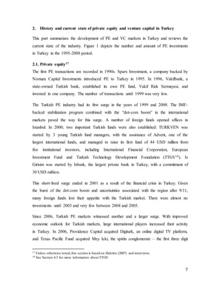 7
2. History and current state of private equity and venture capital in Turkey
This part summarizes the development of PE and VC markets in Turkey and reviews the
current state of the industry. Figure 1 depicts the number and amount of PE investments
in Turkey in the 1995-2008 period.
2.1. Private equity17
The first PE transactions are recorded in 1990s. Sparx Investment, a company backed by
Nomura Capital Investments introduced PE to Turkey in 1995. In 1996, Vakifbank, a
state-owned Turkish bank, established its own PE fund, Vakif Risk Sermayesi, and
invested in one company. The number of transactions until 1999 was very low.
The Turkish PE industry had its first surge in the years of 1999 and 2000. The IMF-
backed stabilization program combined with the “dot-com boom” in the international
markets paved the way for this surge. A number of foreign funds opened offices in
Istanbul. In 2000, two important Turkish funds were also established: TURKVEN was
started by 3 young Turkish fund managers, with the assistance of Advent, one of the
largest international funds, and managed to raise its first fund of 44 USD million from
five institutional investors, including International Financial Corporation, European
Investment Fund and Turkish Technology Development Foundation (TTGV18). Is
Girisim was started by Isbank, the largest private bank in Turkey, with a commitment of
30 USD million.
This short-lived surge ended in 2001 as a result of the financial crisis in Turkey. Given
the burst of the dot-com boom and uncertainties associated with the region after 9/11,
many foreign funds lost their appetite with the Turkish market. There were almost no
investments until 2003 and very few between 2004 and 2005.
Since 2006, Turkish PE markets witnessed another and a larger surge. With improved
economic outlook for Turkish markets, large international players increased their activity
in Turkey. In 2006, Providence Capital acquired Digiturk, an online digital TV platform,
and Texas Pacific Fund acquired Mey Icki, the spirits conglomerate – the first three digit
17 Unless otherwise noted,this section is based on Deloitte (2007) and interviews.
18 See Section 4.3 for more information about TTGV.
 