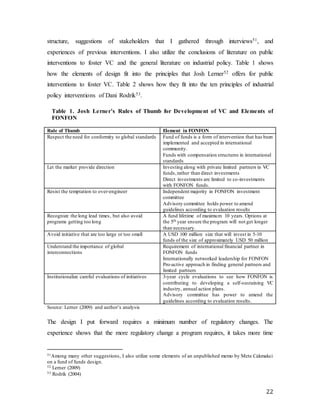 22
structure, suggestions of stakeholders that I gathered through interviews51, and
experiences of previous interventions. I also utilize the conclusions of literature on public
interventions to foster VC and the general literature on industrial policy. Table 1 shows
how the elements of design fit into the principles that Josh Lerner52 offers for public
interventions to foster VC. Table 2 shows how they fit into the ten principles of industrial
policy interventions of Dani Rodrik53.
Table 1. Josh Lerner’s Rules of Thumb for Development of VC and Elements of
FONFON
Rule of Thumb Element in FONFON
Respect the need for conformity to global standards Fund of funds is a form of intervention that has been
implemented and accepted in international
community.
Funds with compensation structures in international
standards
Let the market provide direction Investing along with private limited partners in VC
funds,rather than direct investments
Direct investments are limited to co-investments
with FONFON funds.
Resist the temptation to over-engineer Independent majority in FONFON investment
committee
Advisory committee holds power to amend
guidelines according to evaluation results
Recognize the long lead times, but also avoid
programs getting too long
A fund lifetime of maximum 10 years. Options at
the 5th year ensure the program will not get longer
than necessary.
Avoid initiative that are too large or too small A USD 100 million size that will invest in 5-10
funds of the size of approximately USD 50 million
Understand the importance of global
interconnections
Requirement of international financial partner in
FONFON funds
Internationally networked leadership for FONFON
Pro-active approach in finding general partners and
limited partners
Institutionalize careful evaluations of initiatives 3-year cycle evaluations to see how FONFON is
contributing to developing a self-sustaining VC
industry, annual action plans.
Advisory committee has power to amend the
guidelines according to evaluation results.
Source: Lerner (2009) and author’s analysis
The design I put forward requires a minimum number of regulatory changes. The
experience shows that the more regulatory change a program requires, it takes more time
51Among many other suggestions, I also utilize some elements of an unpublished memo by Mete Cakmakci
on a fund of funds design.
52 Lerner (2009)
53 Rodrik (2004)
 