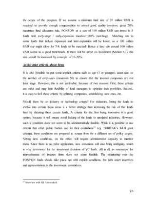 28
the scope of the program. If we assume a minimum fund size of 50 million USD is
required to provide enough compensation to attract good quality investors; given 20%
maximum fund allocation rule, FONFON at a size of 100 million USD can invest in 5
funds with early-stage / early-expansion mandate (40% matching). Matching rate in
some funds that include expansion and later-expansion will be lower, so a 100 million
USD size might allow for 7-8 funds to be matched. Hence a fund size around 100 million
USD seems to a good benchmark. If there will be direct co-investment (Section 5.7), this
size should be increased by a margin of 10-20%.
Avoid strict criteria about firms
It is also possible to put some explicit criteria such as age (3 or younger), asset size, or
the number of employees (maximum 50) to ensure that the investee companies are not
later stage. However, this is not preferable, because of two reasons: First, these criteria
are strict and may limit flexibility of fund managers to optimize their portfolios. Second,
it is easy to fool these criteria by splitting companies, establishing new ones, etc.
Should there be an industry or technology criteria? For industries, letting the funds to
evolve into certain focus areas is a better strategy than increasing the risk of that funds
face by dictating them certain funds. A criteria for the firm being innovative is a good
option, because it will ensure avoid leaking of the funds to unrelated industries. However,
such a condition does not seem to be administratively feasible. While it is possible to use
criteria that other public bodies use for their evaluations57 (eg. TUBITAK’s R&D grant
criteria), these conditions are prepared to screen firms for a different set of policy targets.
Setting new conditions, on the other, will require administrative capacity to monitor
them. Since there is no prior application, new conditions will also bring ambiguity, which
is very detrimental for the investment decisions of VC funds. All in all, an assessment for
innovativeness of investee firms does not seem feasible. The monitoring over the
FONFON funds should take place not with explicit conditions, but with smart incentives
and representation in the investment committees.
57 Interview with Gil Avnimelech
 