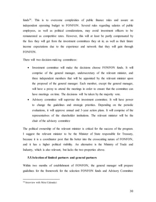 30
funds58. This is to overcome complexities of public finance rules and assure an
independent operating budget to FONFON. Several rules regarding salaries of public
employees, as well as political considerations, may avoid investment officers to be
remunerated as competitive rates. However, this will at least be partly compensated by
the fees they will get from the investment committees they sit in; as well as their future
income expectations due to the experience and network that they will gain through
FONFON.
There will two decision-making committees:
 Investment committee will make the decisions choose FONFON funds. It will
comprise of the general manager, undersecretary of the relevant minister, and
three independent members that will be appointed by the relevant minister upon
the proposal of the general manager. Each member, except the general manager,
will have a proxy to attend the meetings in order to ensure that the committee can
have meetings on time. The decisions will be taken by the majority vote.
 Advisory committee will supervise the investment committee. It will have power
to change the guidelines and strategic priorities. Depending on the periodic
evaluations, it will approve annual and 3-year action plans. It will comprise of the
representatives of the shareholder institutions. The relevant minister will be the
chair of the advisory committee
The political ownership of the relevant minister is critical for the success of the program.
I suggest the relevant minister to be the Minister of State responsible for Treasury,
because it is a coordinator post that fits better into the crosscutting nature of FONFON,
and it has a higher political visibility. An alternative is the Ministry of Trade and
Industry, which is also relevant, but lacks the two properties above.
5.5.Selection of limited partners and general partners
Within two months of establishment of FONFON, the general manager will prepare
guidelines for the framework for the selection FONFON funds and Advisory Committee
58 Interview with Mete Cakmakci
 
