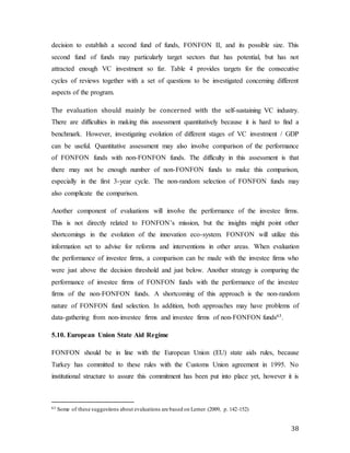 38
decision to establish a second fund of funds, FONFON II, and its possible size. This
second fund of funds may particularly target sectors that has potential, but has not
attracted enough VC investment so far. Table 4 provides targets for the consecutive
cycles of reviews together with a set of questions to be investigated concerning different
aspects of the program.
The evaluation should mainly be concerned with the self-sustaining VC industry.
There are difficulties in making this assessment quantitatively because it is hard to find a
benchmark. However, investigating evolution of different stages of VC investment / GDP
can be useful. Quantitative assessment may also involve comparison of the performance
of FONFON funds with non-FONFON funds. The difficulty in this assessment is that
there may not be enough number of non-FONFON funds to make this comparison,
especially in the first 3-year cycle. The non-random selection of FONFON funds may
also complicate the comparison.
Another component of evaluations will involve the performance of the investee firms.
This is not directly related to FONFON’s mission, but the insights might point other
shortcomings in the evolution of the innovation eco-system. FONFON will utilize this
information set to advise for reforms and interventions in other areas. When evaluation
the performance of investee firms, a comparison can be made with the investee firms who
were just above the decision threshold and just below. Another strategy is comparing the
performance of investee firms of FONFON funds with the performance of the investee
firms of the non-FONFON funds. A shortcoming of this approach is the non-random
nature of FONFON fund selection. In addition, both approaches may have problems of
data-gathering from non-investee firms and investee firms of non-FONFON funds63.
5.10. European Union State Aid Regime
FONFON should be in line with the European Union (EU) state aids rules, because
Turkey has committed to these rules with the Customs Union agreement in 1995. No
institutional structure to assure this commitment has been put into place yet, however it is
63 Some of these suggestions about evaluations are based on Lerner (2009, p. 142-152)
 