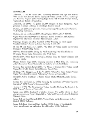 40
REFERENCES
Avnimelech, G. and M. Teubal 2005. Evolutionary Innovation and High Tech Policies:
What can we learn from the Israel's targeting of Venture Capital?. Science, Technology
and Economy Program (STE) Working Paper Series WP-25-2005, Neaman Institute,
Technion-Israel Institute of Technology.
Avnimelech, Gil (2009). VC policy: YOZMA Program 15-Years Perspective. Paper
presented in summer conference at Copenhagen Business School.
Bozkaya, Ant (2009). Entreprenurial Finance: Financing of Young Innovative Ventures.
VMD Verlag: Saatbrucken.
Bozkaya, Ant and Josh Lerner (2009). Abraaj Capital. HBS Case No: 9-809-008.
Capital Markets Board (2009) Girisim Sermayesi Yatirim Ortakliklari, SPK Yatirimci
Bilgilendirme Kitapciklari 4. Sermaye Piyasasi Kurulu. Ankara
Cummings, Douglas and Jeffrey MacIntosh (2006). “Crowding out private equity:
Canadian Evidence” Journal of Business Venturing 21, 569-609.
Da Rin, M. and Penas, M.F., (2007). "The Effect of Venture Capital on Innovation
Strategies," NBER Working Papers.
Del Velle, Clemente (2009). Closing the Private Equity Gap: The Role of Policy in
Developing Private Equity. Presentation at the World Bank.
Deloitte (2007). Private Equity in Turkey: A Practical Guide for Turkish Companies and
Investors. Istanbul
Dhingra, Inderbir Singh (2007). Enhancing Innovation in Mark Dutz, ed., Unleashing
India’a Innovation: Toward Sustainable and Inclusive Growth. World Bank.
Gompers, Paul and Josh Lerner (2001). The Money of Invention: How Venture Capital
Creates New Wealth. Boston. Harvard Business School Press.
Hochberg, Y.V., Ljungqvist, A. & Lu, Y., (2007). “Whom You Know Matters: Venture
Capital Networks and Investment Performance,” Journal of Finance, 62(1).
ISE (2008). Yatirim Ortakliklari ve Yatirim Fonlari. Istanbul Menkul Kiymetler Borsasi.
Ankara.
Kortum, S.S. and Lerner, J., (2000). "Assessing the Contribution of Venture Capital to
Innovation," RAND Journal of Economics, 31(4).
Lerner, J., (1999). “The Government as Venture Capitalist: The Long-Run Impact of the
SBIR Program,” Journal of Finance, 63.
Lerner, Josh (2009). Boulevard of Broken Dreams: Why public efforts to Boost
Entrepreneurship and Venture Capital Have Failed and What to Do About It. Princeton
University Press.
Lerner, Josh and Stuart Shephard (2009). Venture Capital and its Development in New
Zealand. LECG, Wellington.
Lerner, Josh, David Moore and Stuart Shepherd (2005). A study of New Zealand’s
venture capital market and implications for public policy. LECG. Wellington.
 