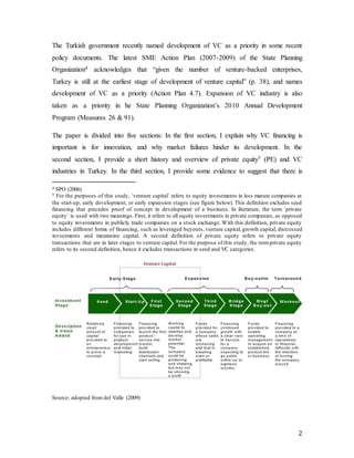 2
The Turkish government recently named development of VC as a priority in some recent
policy documents. The latest SME Action Plan (2007-2009) of the State Planning
Organization4 acknowledges that “given the number of venture-backed enterprises,
Turkey is still at the earliest stage of development of venture capital” (p. 38), and names
development of VC as a priority (Action Plan 4.7). Expansion of VC industry is also
taken as a priority in he State Planning Organization’s 2010 Annual Development
Program (Measures 26 & 91).
The paper is divided into five sections: In the first section, I explain why VC financing is
important is for innovation, and why market failures hinder its development. In the
second section, I provide a short history and overview of private equity5 (PE) and VC
industries in Turkey. In the third section, I provide some evidence to suggest that there is
4 SPO (2006)
5 For the purposes of this study, `venture capital` refers to equity investments in less mature companies at
the start-up, early development, or early expansion stages (see figure below). This definition excludes seed
financing that precedes proof of concept in development of a business. In literature, the term `private
equity` is used with two meanings. First, it refers to all equity investments in private companies, as opposed
to equity investments in publicly trade companies on a stock exchange. With this definition, private equity
includes different forms of financing, such as leveraged buyouts, venture capital, growth capital, distressed
investments and mezzanine capital. A second definition of private equity refers to private equity
transactions that are in later stages to venture capital. For the purpose of this study, the termprivate equity
refers to its second definition, hence it excludes transactions in seed and VC categories.
Source: adopted from del Valle (2009)
 