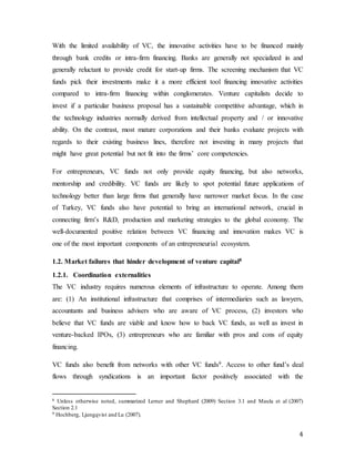 4
With the limited availability of VC, the innovative activities have to be financed mainly
through bank credits or intra-firm financing. Banks are generally not specialized in and
generally reluctant to provide credit for start-up firms. The screening mechanism that VC
funds pick their investments make it a more efficient tool financing innovative activities
compared to intra-firm financing within conglomerates. Venture capitalists decide to
invest if a particular business proposal has a sustainable competitive advantage, which in
the technology industries normally derived from intellectual property and / or innovative
ability. On the contrast, most mature corporations and their banks evaluate projects with
regards to their existing business lines, therefore not investing in many projects that
might have great potential but not fit into the firms’ core competencies.
For entrepreneurs, VC funds not only provide equity financing, but also networks,
mentorship and credibility. VC funds are likely to spot potential future applications of
technology better than large firms that generally have narrower market focus. In the case
of Turkey, VC funds also have potential to bring an international network, crucial in
connecting firm’s R&D, production and marketing strategies to the global economy. The
well-documented positive relation between VC financing and innovation makes VC is
one of the most important components of an entrepreneurial ecosystem.
1.2. Market failures that hinder development of venture capital8
1.2.1. Coordination externalities
The VC industry requires numerous elements of infrastructure to operate. Among them
are: (1) An institutional infrastructure that comprises of intermediaries such as lawyers,
accountants and business advisers who are aware of VC process, (2) investors who
believe that VC funds are viable and know how to back VC funds, as well as invest in
venture-backed IPOs, (3) entrepreneurs who are familiar with pros and cons of equity
financing.
VC funds also benefit from networks with other VC funds9. Access to other fund’s deal
flows through syndications is an important factor positively associated with the
8 Unless otherwise noted, summarized Lerner and Shephard (2009) Section 3.1 and Maula et al (2007)
Section 2.1
9 Hochberg, Ljungqvist and Lu (2007).
 