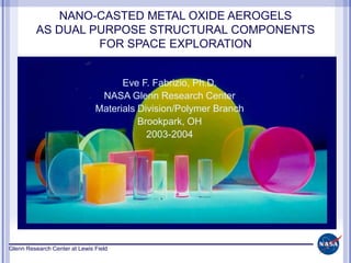 Glenn Research Center at Lewis Field
NANO-CASTED METAL OXIDE AEROGELS
AS DUAL PURPOSE STRUCTURAL COMPONENTS
FOR SPACE EXPLORATION
Eve F. Fabrizio, Ph.D.
NASA Glenn Research Center
Materials Division/Polymer Branch
Brookpark, OH
2003-2004
 