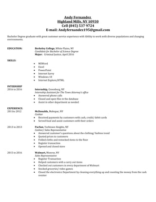 Andy Fernandez
Highland Mills, NY 10930
Cell (845) 537 9724
E-mail: Andyfernandez195@gmail.com
Bachelor Degree graduate with great customer service experience with Ability to work with diverse populations and changing
environments.
EDUCATION: Berkeley College, White Plains, NY
Candidate for Bachelor of Science Degree
Major: Criminal Justice, April 2016
SKILLS:
• MSWord
• Excel
• PowerPoint
• Internet Savvy
• Windows 10
• Internet Explore/HTML
INTERNSHIP
2016 to 2016 Internship, Greenburg, NY
Internship Assistant for The Town Attorney’s office
• Answered phone calls
• Closed and open files in the database
• Assist in other department as needed
EXPERIENCE:
2011to 2012 McDonalds, Mahopac, NY
Cashier
• Received payments by customers with cash, credit/ debit cards
• Served food and assist customers with their orders
2013 to 2013 PacSun, Yorktown Heights, NY
Cashier/ Sales Representative
• Answered customer’s questions about the clothing/ fashion trend
• Quoted prices to customers
• Folded cloths and restocked items to the floor
• Register transaction
• Opened and closed store
2015 to 2016 Walmart, Monroe, NY
Sales Representative
• Register Transaction
• Helped customers with a carry out items
• Checked out customers in every department of Walmart
• Stocked groceries/ video games
• Closed the electronics Department by cleaning everything up and counting the money from the cash
resister
 