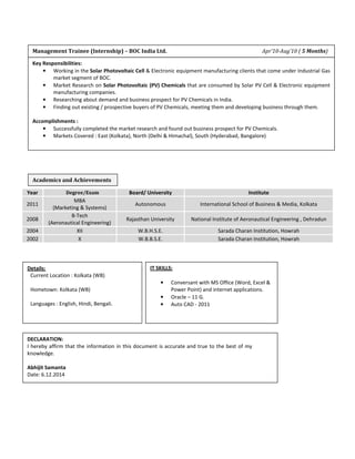 Management Trainee (Internship) – BOC India Ltd. Apr’10-Aug’10 ( 5 Months) 
Academics and Achievements 
Year Degree/Exam Board/ University Institute 
2011 
MBA 
(Marketing & Systems) 
Autonomous International School of Business & Media, Kolkata 
2008 
B-Tech 
(Aeronautical Engineering) 
Rajasthan University National Institute of Aeronautical Engineering , Dehradun 
2004 XII W.B.H.S.E. Sarada Charan Institution, Howrah 
2002 X W.B.B.S.E. Sarada Charan Institution, Howrah 
Details: 
Current Location : Kolkata (WB) 
Hometown: Kolkata (WB) 
Languages : English, Hindi, Bengali. 
DECLARATION: 
I hereby affirm that the information in this document is accurate and true to the best of my 
knowledge. 
Abhijit Samanta 
Date: 6.12.2014 
IT SKILLS: 
• Conversant with MS Office (Word, Excel & 
Power Point) and internet applications. 
• Oracle – 11 G. 
• Auto CAD - 2011 
Key Responsibilities: 
• Working in the Solar Photovoltaic Cell & Electronic equipment manufacturing clients that come under Industrial Gas 
market segment of BOC. 
• Market Research on Solar Photovoltaic (PV) Chemicals that are consumed by Solar PV Cell & Electronic equipment 
manufacturing companies. 
• Researching about demand and business prospect for PV Chemicals in India. 
• Finding out existing / prospective buyers of PV Chemicals, meeting them and developing business through them. 
Accomplishments : 
• Successfully completed the market research and found out business prospect for PV Chemicals. 
• Markets Covered : East (Kolkata), North (Delhi & Himachal), South (Hyderabad, Bangalore) 
