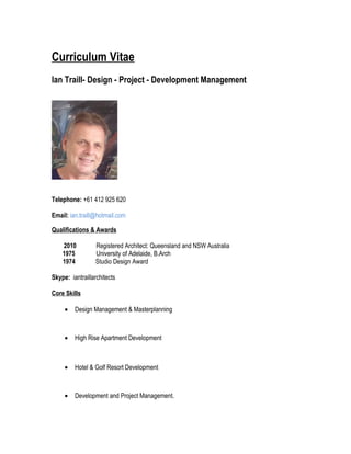 Curriculum Vitae
Ian Traill- Design - Project - Development Management
Telephone: +61 412 925 620
Email: ian.traill@hotmail.com
Qualifications & Awards
2010 Registered Architect: Queensland and NSW Australia
1975 University of Adelaide, B.Arch
1974 Studio Design Award
Skype: iantraillarchitects
Core Skills
• Design Management & Masterplanning
• High Rise Apartment Development
• Hotel & Golf Resort Development
• Development and Project Management.
 