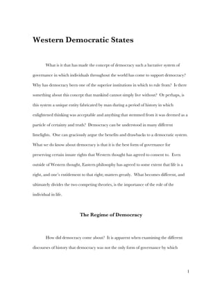 1
Western Democratic States
What is it that has made the concept of democracy such a lucrative system of
governance in which individuals throughout the world has come to support democracy?
Why has democracy been one of the superior institutions in which to rule from? Is there
something about this concept that mankind cannot simply live without? Or perhaps, is
this system a unique entity fabricated by man during a period of history in which
enlightened thinking was acceptable and anything that stemmed from it was deemed as a
particle of certainty and truth? Democracy can be understood in many different
limelights. One can graciously argue the benefits and drawbacks to a democratic system.
What we do know about democracy is that it is the best form of governance for
preserving certain innate rights that Western thought has agreed to consent to. Even
outside of Western thought, Eastern philosophy has agreed to some extent that life is a
right, and one’s entitlement to that right; matters greatly. What becomes different, and
ultimately divides the two competing theories, is the importance of the role of the
individual in life.
The Regime of Democracy
How did democracy come about? It is apparent when examining the different
discourses of history that democracy was not the only form of governance by which
 
