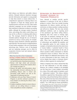 H
11
both tobacco use behaviors and public tobacco
policies. Demand reduction education messages
provide information and support to young people
to help them decide to remain tobacco-free. A
comprehensive approach to reducing tobacco use
is imperative to begin the change process and
maintain positive outcomes over time. Mass media
education campaigns can also include messages
that contribute to reductions in tobacco use among
adults, although the message content, broadcast
times, and settings that reduce youth tobacco use
may not be as effective in reducing adult tobacco
use. The messages should be tailored for the
intended audience through the use of formative
research, by survey or focus group, for example.
Message content should be culturally appropriate
and respectful.The main barrier to implementation
of mass media campaigns is the cost of purchasing
advertising time. However, costs of developing
and test marketing messages can be offset by
cooperation between local and national tobacco
control programs.
What You Can Do in Your Community:
Strategy I: Reduce Tobacco Use Initiation
• Support legislation that increases product excise
tax and limits point of purchase promotions.
• Partner with high school and university
administrators to educate their students about
I.D. swiping (see page 13).
• Educate the public and policymakers about
the relationship between enforcing the law
prohibiting tobacco sales to minors and
preventing youth tobacco use and on the
importance of enforcing state law.
• Collaborate with your State Tobacco Control
Program to provide technical assistance to
local retailers on enforcing the tobacco sales
to minors law.
• Conduct compliance checks to ensure tobacco
retailers are not selling tobacco to minors.
Track and publicize retailer compliance.
Strategy II: Restricting
Minors’ Access to
Tobacco Products
Laws directed at retailers provide specific
regulation or restriction of the sale of tobacco
products to minors. These laws include licensing
requirements for tobacco retailers and bans or
restrictions on tobacco product vending machines
and self-service displays. The laws may include
additional conditions, such as requiring proof
of the purchaser’s age before selling tobacco,
displaying sales laws (such as warning signs
at the point of purchase), banning the sale of
single cigarettes, and restricting the age of the
seller. These laws may designate the method
of enforcement and establish the penalties and
the responsible parties for each violation (for
example, civil penalties directed at the retail owner
or license holder). A potential benefit of these
laws is that license requirements for the sale of
tobacco products enable communities to identify
commercial sources of tobacco. These laws also
provide support for additional interventions, such
as active enforcement of sales laws. Finally, self-
service display bans reduce or eliminate minors’
ability to obtain cigarettes by stealing them.18
Tobacco companies have always claimed that they
do not want adolescents to use their products.
However, for a tobacco company to be profitable
over the long term, it must compete successfully
for a share of the youth market to maintain a pool
of “replacement smokers.” The tobacco industry
has publicly supported laws that penalize youth for
possessing, using and purchasing tobacco products.
But, many of these laws have been criticized because
they ignore the responsibilities of the industry and
retailers.19
In a 1998 study by Forster and Wolfson,
18.  Zaza, Stephanie; Briss, Peter A.; Harris, Kate W. “The Guide to
Community Preventive Services: What Works to Promote Health?”
Part I: Changing Risk Behaviors and Addressing Environmental
Challenges. Oxford University Press. 2005. 3 - 79.
19.  Department of Health and Human Services (DHHS).
Preventing Tobacco Use Among Youth and Young Adults: A Report
 