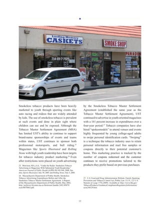 H
13
Smokeless tobacco products have been heavily
marketed to youth through sporting events like
auto racing and rodeos that are widely attended
by kids. The use of smokeless tobacco is prevalent
at such events and done in plain sight where
children can see and be exposed. Although the
Tobacco Master Settlement Agreement (MSA)
has limited UST’s ability to continue to support
brand-name sponsorships of events and teams
within states, UST continues to sponsor both
professional motorsports, and bull riding.25
Magazines like Sports Illustrated and Rolling
Stone with high youth readership have been targets
for tobacco industry product marketing.26
Even
after restrictions were placed on youth advertising
25.  Morrison, MA, et al., “Under the Radar: Smokeless Tobacco
Advertising in Magazines With Substantial Youth Readership,”
American Journal of Public Health (AJPH) 98:543-548, 2008. See
also, Sports Illustrated, July 30, 2001 and Rolling Stone, July 5, 2001.
26.  Massachusetts Department of Public Health, Smokeless
Tobacco Advertising Expenditures Before and After the
Smokeless Tobacco Master Settlement Agreement: A Report
of the Massachusetts Department of Public Health, May 2002,
http://archives.lib.state.ma.us/bitstream/handle/2452/49479/
ocm50878863.pdf.
by the Smokeless Tobacco Master Settlement
Agreement (established the same year as the
Tobacco Master Settlement Agreement), UST
continued to advertise in youth-oriented magazines
with a 161 percent increase in expenditures over a
four-year period.27
Tobacco companies have also
hired “spokesmodels” to attend venues and events
highly frequented by young college-aged adults
to swipe personal identification cards. “Swiping”
is a technique the tobacco industry uses to retain
personal information and mail free samples or
coupons directly to their potential customer’s
home. This marketing practice is tracked by the
number of coupons redeemed and the customer
continues to receive promotions tailored to the
products they prefer based on previous purchases.
27.  U.S. Food and Drug Administration Website. Family Smoking
Prevention and Tobacco Control Act, Public Law 111-31, 123 U.S.
Statutes at Large 1776 (2009). Available at: http://www.fda.gov/
TobaccoProducts/GuidanceComplianceRegulatoryInformation/
ucm246129.htm.
 