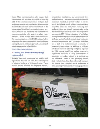 H
16
States. Their recommendations also suggest that
communities will be most successful in reducing
ETS if they maintain intervention strategies that
are comprehensive and multifaceted. Communities
should make consistent improvements to all of the
interventions highlighted; success in one area (e.g.
reduce tobacco use initiation) may contribute to
improvements in the other areas (e.g. reduce expo-
sure to ETS and increase tobacco use cessation).
The recommendations of theTFCPS outlined below
are designed to assist communities with developing
a comprehensive, strategic approach consisting of
interventions proven to be effective.
TFCPS Recommendations:
✓ Smoking bans and restrictions (strongly
recommended)
Smoking bans and restrictions are policies and
regulations that ban or limit the consumption
of tobacco products in designated areas. These
include private business and employer policies,
organization regulations, and government laws
and ordinances. Laws and ordinances can establish
minimum standards to protect workers in private-
sectorworkplaces,aswellasbanorrestrictsmoking
in public areas and workplaces. Smoking bans
and restrictions are strongly recommended on the
basis of strong scientific evidence that they reduce
exposure to ETS (1) in a wide range of workplace
settings and adult populations; (2) when applied at
different levels of scale, from individual businesses
to entire communities; and (3) whether used alone
or as part of a multicomponent community or
workplace intervention. In addition to evidence
of effectiveness in reducing workplace exposure
to ETS, several qualifying studies observed a
significant reduction in daily consumption of
cigarettes by workers subject to a smoking ban
or restriction. Some of the qualifying studies
that evaluated smoking bans observed increases
in tobacco use cessation and/or reductions in
tobacco use prevalence in their study populations.
 