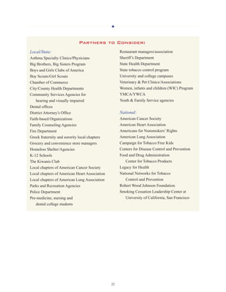 H
22
Local/State:
Asthma Specialty Clinics/Physicians
Big Brothers, Big Sisters Program
Boys and Girls Clubs of America
Boy Scouts/Girl Scouts
Chamber of Commerce
City/County Health Departments
Community Services Agencies for
	 hearing and visually impaired
Dental offices
District Attorney’s Office
Faith-based Organizations
Family Counseling Agencies
Fire Department
Greek fraternity and sorority local chapters
Grocery and convenience store managers
Homeless Shelter/Agencies
K-12 Schools
The Kiwanis Club
Local chapters of American Cancer Society
Local chapters of American Heart Association
Local chapters of American Lung Association
Parks and Recreation Agencies
Police Department
Pre-medicine, nursing and 		
	 dental college students
Restaurant managers/association
Sheriff’s Department
State Health Department
State tobacco control program
University and college campuses
Veterinary  Pet Clinics/Associations
Women, infants and children (WIC) Program
YMCA/YWCA
Youth  Family Service agencies
National:
American Cancer Society
American Heart Association
Americans for Nonsmokers’ Rights
American Lung Association
Campaign for Tobacco Free Kids
Centers for Disease Control and Prevention
Food and Drug Administration 		
	 Center for Tobacco Products
Legacy for Health
National Networks for Tobacco 		
	 Control and Prevention
Robert Wood Johnson Foundation
Smoking Cessation Leadership Center at 	
	 University of California, San Francisco
Partners to Consider:
 