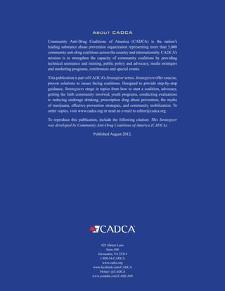 H
28
About CADCA
Community Anti-Drug Coalitions of America (CADCA) is the nation’s
leading substance abuse prevention organization representing more than 5,000
community anti-drug coalitions across the country and internationally. CADCA’s
mission is to strengthen the capacity of community coalitions by providing
technical assistance and training, public policy and advocacy, media strategies
and marketing programs, conferences and special events.
This publication is part of CADCA’s Strategizer series. Strategizers offer concise,
proven solutions to issues facing coalitions. Designed to provide step-by-step
guidance, Strategizers range in topics from how to start a coalition, advocacy,
getting the faith community involved, youth programs, conducting evaluations
to reducing underage drinking, prescription drug abuse prevention, the myths
of marijuana, effective prevention strategies, and community mobilization. To
order copies, visit www.cadca.org or send an e-mail to editor@cadca.org.
To reproduce this publication, include the following citation: This Strategizer
was developed by Community Anti-Drug Coalitions of America (CADCA).
Published August 2012.
625 Slaters Lane
Suite 300
Alexandria, VA 22314
1-800-54-CADCA
www.cadca.org
www.facebook.com/CADCA
Twitter: @CADCA
www.youtube.com/CADCA09
 