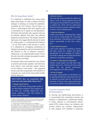 H
6
Why DoYoung People Smoke?
It is important to understand why young people
begin using tobacco in order to present innovative
strategies at reducing use among this population.
According the 2012 Surgeon General Report on
Tobacco, youth progress from early cigarette trials
to intermittent use to regular use and dependence.
The factors that stimulate early cigarette trials may
be distinctly different from those that influence
progression and persistence. The Surgeon General’s
report goes on to suggest that the decision to smoke
by young people is a multi-determined behavior
– no one factor leads to their decision to smoke.
It is influenced by overlapping combinations of
biological, psychosocial, and environmental factors
that function as risk or protective measures.11
Adolescence is an impressionable period of one’s
life and a time that’s strongly encouraged to explore
and experience new things.
Community efforts must include the voice of teens
to promote peer-to-peer guidance and deterrence
from tobacco. Teen advocates against tobacco
are the industry’s worst enemy – state supported
resources provide young people with a platform to
invigorate new social norms that parallel healthy
lifestyle behaviors.
SOLUTIONS: How can communities help
keep teens and young adults tobacco-free?
• Change Social Norms
Create a world where seeing people smoke or
use other tobacco products is the exception, not
the norm (Ex. Establish tobacco-free city/
county ordinances; work with retailers to
remove tobacco displays).
“Tips from Former Smokers” shows real lives and bodies damaged
by tobacco [Press Release]. Retrieved from http://www.hhs.gov/
news/press/2012pres/03/20120315a.html.
11.  Department of Health and Human Services (DHHS).
Preventing Tobacco Use among Youth and Young Adults: A Report
of the Surgeon General. Atlanta, GA: U.S. Department of Health
and Human Services, Centers for Disease Control and Prevention,
National Center for Chronic Disease Prevention and Health
Promotion, Office on Smoking and Health, 2012.
• Restrict Access
Take steps that make it harder for youth to use
tobacco, such as raising cigarette prices and
enforcing laws that prohibit the sale of tobacco
to children (Ex. Work with law enforcement
officials to perform routine compliance checks
at tobacco retail establishments).
• Limit the Influence
Further limit tobacco marketing that is likely
to be seen by young people (Ex. Encourage
local community event planners not to accept
tobacco sponsorship at state fairs, rodeos,
etc.).
• Limit Media Exposure
Limit youth exposure to smoking in movies
and other media (Ex. Support the efforts
spearheaded by the Campaign for Tobacco
Free Kids to change movie ratings that feature
characters using tobacco products).
• Promote Comprehensive Education
Educate young people and help them make
healthy choices (Ex. Recruit and train youth
leaders that can provide peer-to-peer
encouragement to be tobacco-free).
• Set the Example
Encourage young people to avoid tobacco use
by quitting and talking to them about why you
or someone you know quit (Ex. At every op-
portunity, be honest with young people about
your choices and how it has affected your life).
Using the Community Guide
Recommendations
In selecting and implementing interventions, it
is recommended that communities develop and
maintain a comprehensive, multifaceted strategy
to reduce exposure to environmental tobacco
smoke (ETS), reduce tobacco use initiation, and
increase tobacco use cessation. Improvements
in each category will contribute to reductions
 