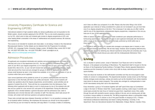 www.ucl.ac.uk/prospectus/eleceng | 21
and it does not affect your prospects of an offer. Please note that when filling in the UCAS
application your chances of being considered for a place are not increased if you put more than
one of our degree programmes on the form. This is because if we make you an offer it will be
valid for any of the departments undergraduate degree programmes, irrespective of the one you
have put on your UCAS application form.
Offers of places are either unconditional or made conditional upon adequate performance in
forthcoming examinations. The Faculty will write to each applicant individually with the decision
within a week of the interview and this will be formally confirmed by UCAS within two or
three weeks.
It is possible to defer the entry of a student who arranges a pre-degree year in industry or who
has obtained industrial sponsorship. We are less happy, however, about accepting deferred-entry
applicants who will not be obtaining any relevant experience during their pre-university year. If you
are in any doubt you should discuss your plans with the Undergraduate Admissions Tutor.
Living
UCL is situated in central London, close to Tottenham Court Road and north of the British
Museum, in the pleasant surroundings of Bloomsbury. The department itself is housed on the top
six floors of the Engineering Faculty building in Torrington Place, directly opposite Waterstone’s
bookshop and the University of London Union (ULU) with its shops, swimming pool and other
sports facilities.
There are about ten students on the staff-student committee and they are encouraged to raise
matters of concern to undergraduates. The departmental students’ society known as the Flemingo
Society arranges social evenings, outings and events such as the Industrial Forum where students
meet alumni to discuss career prospects. This society also arranges for undergraduates to meet
UCAS interviewees during their visit to the department.
Every November a group of 35 students together with staff spend three days at Cumberland
Lodge in the heart of Windsor Great Park. Guest speakers covering a wide range of scientific and
social topics provide the main focus of interest but good food, magnificent rooms, films, walks
through the park with wonderful autumn scenery, talking in the bar, and an evening party all help
to provide a unique addition to university life. The MEng programmes attract a cosmopolitan intake
of students and this mix of cultures is one of the great benefits of studying at UCL. It fosters
international professional relationships and leads to lasting friendships. Currently, in the
department, there are international students from Afghanistan, Antigua, Bahrain, Canada, China,
20 | www.ucl.ac.uk/prospectus/eleceng
University Preparatory Certificate for Science and
Engineering (UPCSE)
International students of high academic ability, but whose qualifications are not equivalent to the
British system, should consider applying for the UPCSE. This is a ten-month preparatory course,
run by UCL, which aims to help such students gain access to degree programmes at UCL and
other leading British universities in the areas of mathematical and physical sciences, life sciences
and engineering.
This course is not intended for students who have taken, or are taking, A levels or the International
Baccalaureate Diploma. Further details can be obtained from the Programme Co-ordinator,
UPCSE, UCL Language Centre, University College London, 26 Bedford Way, London WC1H 0AP,
Tel: +44 (0)20 7679 5454, Fax: +44 (0)20 7679 8667, Email: upcse@ucl.ac.uk,
Web: www.ucl.ac.uk/language-centre/upcse
Admission Procedures
All applicants are considered individually and carefully, and promising applicants are invited for an
interview and a tour of the department and UCL. You are considering committing three or four
years of your life to your degree programme, so it is important that you get a good idea of what
student life is like at UCL, so your visit will include time spent with current undergraduates. These
visits last around four hours and are arranged for groups of about 20 applicants. We keep the
groups small because we want, in the limited time available, to try to form an impression of you as
a person rather than just an applicant.
Upon arrival applicants will be greeted by some of our present undergraduates and have the
opportunity to chat informally with them over coffee and biscuits. These current students will
answer any questions about the degree programmes, accommodation, social activities and all
aspects of student life at UCL. There will then be a presentation from the Admissions Tutor,
following which applicants will be taken to lunch in small groups by one of the students who will
also act as a guide for a tour around UCL and parts of the department. During the afternoon,
applicants’ time is divided between a general discussion with the admissions tutor, visits to
laboratories and a formal interview with a member of staff. The interview, which lasts around 30
minutes, will contain both technical questions and general discussion.
These visits normally take place between November and March. It is not possible to arrange visits
for all students before Christmas. We emphasise this because you should not be discouraged if
you find that you are not invited for interview until (say) March. It is simply a matter of scheduling
 