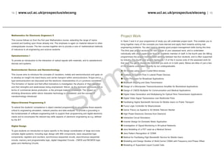 www.ucl.ac.uk/prospectus/eleceng | 15
Project Work
In Years 3 and 4 of your programme of study you will undertake project work. This enables you to
bring together many of the concepts you have learned and apply them towards solving real
engineering problems. You also have to develop good project management skills during this time.
The third year project accounts for one quarter of your assessed work, and is undertaken
individually with close supervision from an academic member of staff. In the fourth year (for MEng
programmes) the project involves team-working between two-four students, and is often supported
by industry. The fourth year project represents 1.5 of the 4 course units of the assessed work for
that year. You get to choose the topic that you work on in both years. Below are titles of just a few
of the projects undertaken recently by our undergraduates.
3D Display using Liquid Crystal Micro-lenses
Analysis of Current Flow in Lateral Power Devices
Audio Processor for Broadcast Applications
Bluetooth Sensing and Data Transmission
Design of a Micropower Transconductance Amplifier for Biomedical Applications
Design of CMOS Multiplier for Communication and Medical Applications
Digital Video Generation and Multiplexing for Optical Fibre Transmission Applications
Digital Video Signal Transmission over Multimode Fibre
Facilitating Higher Bandwidth Services for Mobile Users on Public Transport
Fuzzy Logic Controller for Bioprocesses
Game Theory as Applied to 3G Mobile Telecom Market
High Power Electronic Devices from Diamond
Interactive Circuit Simulators
Inverter Design for Domestic Motor Application
Investigation of Signal Monitoring in All-optical Networks
Java Modelling of a FET used as a Medical Sensor
Java Pattern Recognition of CDMA
Method for Facilitating High Bandwidth Service for Mobile Users
Modelling and Design Studies of Multi-Carrier CDMA with Frequency and Phase Offset
Modelling of Supertwist Liquid Crystal Cells
14 | www.ucl.ac.uk/prospectus/eleceng
Mathematics for Electronic Engineers II
This course follows on from the first year Mathematics course, extending the range of topics
covered and building upon those already met. The emphasis is again on material relevant to other
undergraduate courses. The two courses together aim to provide a core of mathematical methods
of relevance to all engineering and science students.
Optoelectronics I
To provide an introduction to the interaction of optical signals with materials, and to optoelectronic
devices and systems.
Semiconductor Devices and Nanotechnology
This course aims to introduce the concepts of insulators, metals and semiconductors and goes on
to develop an insight into band theory and carrier transport within semiconductors. N-type and p-
type semiconductors are discussed and the electronic characteristics of p-n junctions considered.
The formation of bipolar and field effect transistors is investigated, the physics of their operation
and their strengths and weaknesses being emphasized. Silicon, as the dominant semiconductor in
terms of commercial device production, is the principal material considered. The impact on
shrinking dimensions within silicon transistor technology is considered, and the concept of
nanotechnology introduced.
Object-Oriented Programming II
To extend the students' competence in object oriented programming to encompass those aspects
critical to engineering simulation, network practice and data analysis. To provide a grounding in
the fundamentals of software engineering both to support their programming and digital electronic
needs and to encompass the relevant key skills aspects of electronic engineering as e.g. defined
by the IET.
Digital Design
To give students an introduction to topics specific to the design consideration of large and more
complex digital systems. Including logic design with MSI components, basic sequential logic
components, registers and counters, synchronous sequential circuits, asynchronous sequential
circuits, memory and programmable logic, digital Integrated Circuits - CMOS and BiCMOS logic
gates and interfacing Circuits
 