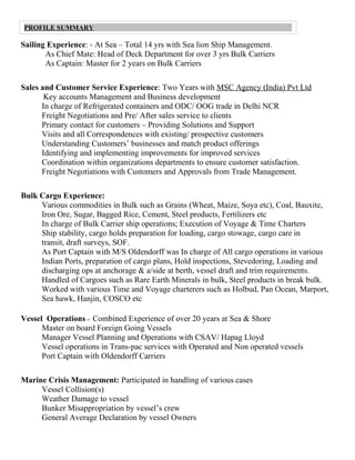 Sailing Experience: - At Sea – Total 14 yrs with Sea lion Ship Management.
As Chief Mate: Head of Deck Department for over 3 yrs Bulk Carriers
As Captain: Master for 2 years on Bulk Carriers
Sales and Customer Service Experience: Two Years with MSC Agency (India) Pvt Ltd
Key accounts Management and Business development
In charge of Refrigerated containers and ODC/ OOG trade in Delhi NCR
Freight Negotiations and Pre/ After sales service to clients
Primary contact for customers – Providing Solutions and Support
Visits and all Correspondences with existing/ prospective customers
Understanding Customers’ businesses and match product offerings
Identifying and implementing improvements for improved services
Coordination within organizations departments to ensure customer satisfaction.
Freight Negotiations with Customers and Approvals from Trade Management.
Bulk Cargo Experience:
Various commodities in Bulk such as Grains (Wheat, Maize, Soya etc), Coal, Bauxite,
Iron Ore, Sugar, Bagged Rice, Cement, Steel products, Fertilizers etc
In charge of Bulk Carrier ship operations; Execution of Voyage & Time Charters
Ship stability, cargo holds preparation for loading, cargo stowage, cargo care in
transit, draft surveys, SOF.
As Port Captain with M/S Oldendorff was In charge of All cargo operations in various
Indian Ports, preparation of cargo plans, Hold inspections, Stevedoring, Loading and
discharging ops at anchorage & a/side at berth, vessel draft and trim requirements.
Handled of Cargoes such as Rare Earth Minerals in bulk, Steel products in break bulk.
Worked with various Time and Voyage charterers such as Holbud, Pan Ocean, Marport,
Sea hawk, Hanjin, COSCO etc
Vessel Operations – Combined Experience of over 20 years at Sea & Shore
Master on board Foreign Going Vessels
Manager Vessel Planning and Operations with CSAV/ Hapag Lloyd
Vessel operations in Trans-pac services with Operated and Non operated vessels
Port Captain with Oldendorff Carriers
Marine Crisis Management: Participated in handling of various cases
Vessel Collision(s)
Weather Damage to vessel
Bunker Misappropriation by vessel’s crew
General Average Declaration by vessel Owners
PROFILE SUMMARY
 