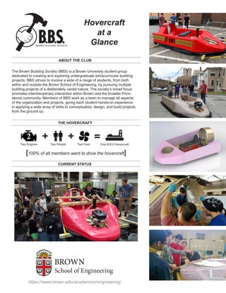Hovercraft
at a
Glance
ABOUT THE CLUB
The Brown Building Society (BBS) is a Brown University student group
dedicated to creating and exploring undergraduate extracurricular building
projects. BBS strives to involve a wide of a range of students, from both
within and outside the Brown School of Engineering, by pursuing multiple
building projects of a deliberately varied nature. The society’s broad focus
promotes interdisciplinary interaction within Brown and the broader Provi-
dence community. Members of BBS work as a team to manage all aspects
of the organization and projects, giving each student hands-on experience
in applying a wide array of skills to conceptualize, design, and build projects
from the ground up.
THE HOVERCRAFT
2
Two Engines Two People
+ + =
Two Fans One B.B.S Hovercraft
[100% of all members want to drive the hovercraft]
CURRENT STATUS
https://www.brown.edu/academics/engineering/
 