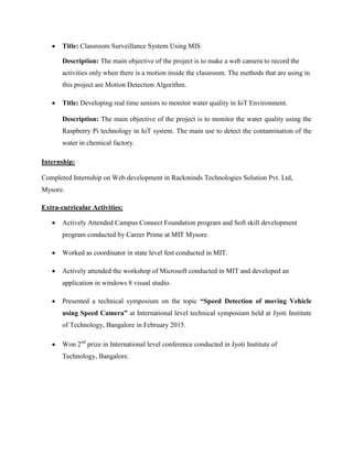  Title: Classroom Surveillance System Using MIS
Description: The main objective of the project is to make a web camera to record the
activities only when there is a motion inside the classroom. The methods that are using in
this project are Motion Detection Algorithm.
 Title: Developing real time seniors to monitor water quality in IoT Environment.
Description: The main objective of the project is to monitor the water quality using the
Raspberry Pi technology in IoT system. The main use to detect the contamination of the
water in chemical factory.
Internship:
Completed Internship on Web development in Rackminds Technologies Solution Pvt. Ltd,
Mysore.
Extra-curricular Activities:
 Actively Attended Campus Connect Foundation program and Soft skill development
program conducted by Career Prime at MIT Mysore.
 Worked as coordinator in state level fest conducted in MIT.
 Actively attended the workshop of Microsoft conducted in MIT and developed an
application in windows 8 visual studio.
 Presented a technical symposium on the topic “Speed Detection of moving Vehicle
using Speed Camera” at International level technical symposium held at Jyoti Institute
of Technology, Bangalore in February 2015.
 Won 2nd
prize in International level conference conducted in Jyoti Institute of
Technology, Bangalore.
 