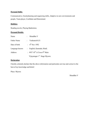 Personal Skills:
Communicative, Good planning and organizing skills, Adaptive to new environments and
people, Team player, Confident and Determined.
Hobbies:
Reading novels, Playing Badminton.
Personal Details:
Name : Shraddha V
Father Name : Venkatesh K S
Date of birth : 4th
Nov 1992
Language known : English, Kannada, Hindi.
Address : #957 10th
A Cross 8th
Main
Vijayanagar 1st
Stage Mysore.
Declaration
I hereby solemnly declare that the above information and particulars are true and correct to the
best of my knowledge and belief.
Place: Mysore
Shraddha V
 