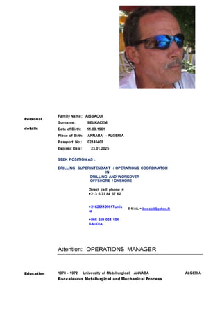 Personal
details
Family Name: AISSAOUI
Surname: BELKACEM
Date of Birth: 11.09.1961
Place of Birth: ANNABA – ALGERIA
Passport No.: 02145409
Expired Date: 23.01.2025
SEEK POSITION AS :
DRILLING SUPERINTENDANT / OPERATIONS COORDINATOR
IN
DRILLING AND WORKOVER
OFFSHORE / ONSHORE
Direct cell phone =
+213 6 73 84 07 62
+21626110951Tunis
ia
+966 559 064 104
SAUDIA
E-MAIL = ibossoil@yahoo.fr
Attention: OPERATIONS MANAGER
Education 1970 - 1972 University of Metallurgical ANNABA ALGERIA
Baccalaurus Metallurgical and Mechanical Process
 