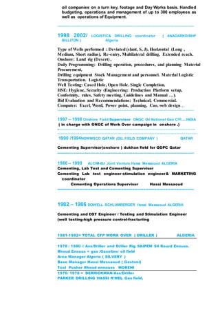 oil companies on a turn key, footage and Day Works basis. Handled
budgeting, operations and management of up to 300 employees as
well as operations of Equipment.
----------------------------------------------------------------------------------------------------------------
1998 2002/ LOGISTIC& DRILLING coordinator ( ANADARKO/BHP
BILLITON ) Algeria
Type of Wells performed : Deviated (slant, S, J), Horizontal (Long ,
Medium, Short radius), Re-entry, Multilateral drilling, Extended reach.
Onshore: Land rig (Desert) ,
Daily Programming: Drilling operation, procedures, and planning Material
Procurement,
Drilling equipment Stock Management and personnel. Material Logistic
Transportation. Logistic
Well Testing: Cased Hole, Open Hole. Single Completion.
HSE: Hygiene, Security (Engineering: Production Platform setup,
Conformity, rules, Safety meeting, Guidelines and Manual …).
Bid Evaluation and Recommendations: Technical, Commercial.
Computer: Excel, Word, Power point, planning, Cao, web design…
----------------------------------------------------------------------------------------------------------------
1997 – 1998 Onshore Field Supervisor ONGC Oil National Gas Cieb INDIA
( in charge with ONGC of Work Over campaign in onshore .)
-----------------------------------------------------------------------------------------------------------------
-------------------------------------------------------------------------------------------------------------------
1990 /1994NOWMSCO QATAR (OIL FIELD COMPANY ) QATAR
Cementing Supervisor(onshore ) dukhan field for QGPC Qatar
----------------------------------------------------------------------------------------------------------------
1986 – 1990 ALCIM-BJ Joint Venture Hassi Messaoud ALGERIA
Cementing, Lab Test and Cementing Supervisor
Cementing Lab test engineer-stimulation engineer& MARKETING
coordinator
Cementing Operations Supervisor Hassi Messaoud
----------------------------------------------------------------------------------------------------------------
1982 – 1986 DOWELL SCHLUMBERGER Hassi Messaoud ALGERIA
Cementing and DST Engineer / Testing and Stimulation Engineer
(well testing-high pressure control-fracturiing
1981-1982= TOTAL CFP WORK OVER ( DRILLER ) ALGERIA
1978 / 1980 // Ass/Driller and Driller Rig SAIPEM 94 Rourd Enouss.
Rhoud Enouss = gas /Gasoline/ oil field
Area Manager Algerie ( SILVERY )
Base Manager Hassi Messaoud ( Gastoni)
Tool Pusher Rhoud ennouss MORENI
1976/ 1978 = DERRICKMAN/Ass/Driller
PARKER DRILLING HASSI R’MEL Gas field.
 