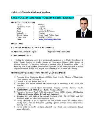 Abdelrazek Mustafa Abdelrazek Korshom
Senior Quality Assurance / Quality Control Engineer
PERSONAL INFORMATION
UPDA : Grade A.
Experienced Years : 16 years.
Profile : Male, 40.
Status : Married & 2 Children.
Nationality : Egyptian
Driving License : Egypt, Saudi Arabia, Qatar
Contact Nos : 00974-33218710.
Email : abdo_razk2000@yahoo.com
EDUCATION:
BACHELOR OF SCIENCE IN CIVIL ENGINEERING
AL Mansoura University, Egypt September1995 – June 2000
CARRER OBJECTIVES:
 Seeking for challenging career in a professional organization as A Quality Coordinator &
Senior Quality Engineer & Quality Manger & Construction Manager &Site Manger &
Resident Engineer…( Contracting company& Consultant office & Management office …),
where my skills as my previous education and experience can be future developed, to be in a
corporate teamwork to work with, to gain more experience and to benefit the company.
SUMMARY OF QUALIFICATION: SENIOR QA/QC ENGINEER:
1- Possessing Qatar Engineering License (UPDA), Grade A under Ministry of Municipality,
Urban planning and Environment.
2- Certified as A Lead Auditor from IRCA.
3- Participated with various external and internal audits in accordance to ISO 9001:2008
standards.
4- Experienced in several Qatar Government Projects (Towers, Schools, etc.)for
)KAHRAMAA and ASHGHAL – Public Works Authority(
5- Experienced in several Saudi Arabia Government Projects (SEC- Ministry of Education
– Ministry of Islamic Affairs, Da’wah, and Guidance.(
6- Knowledgeable with different International Standards (ACI, BS, QCS2010 and ISO
Standards) which are related to construction works.
7- Having knowledge of in all inspection and test activities related to concrete works,
building works, piles and foundations , grouting , precast concrete works, survey works,
finishing works etc.
8- Having ability to resolve problems effectively and clearly and communicate desired
results effectively.
 
