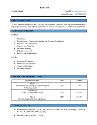 RESUME
NIKET JOSHI Email Id: niketjsh@gmail.com
Contact Number: +91 9738223494
CAREER OBJECTIVE
To work with an organization where I canapply my knowledge, expand my skills and gain work experience
to grow professionally along with the organization in order to attain personal, as well as work satisfaction.
TECHNICAL OVERVIEW
C#.NET
 Inheritance
 Polymorphism ( Function Overloading and Operator Overloading)
 Interfaces and Enumerations
 Indexers and Properties
 Exception Handling
 Delegates and Events
 Generics and Multithreading
PL/SQL
 Cursors and Sequences
 Procedures and Functions
 Triggers and Packages
 Exception Handling
EDUCATIONAL QUALIFICATIONS
Degree/Institution Year CGPA/%
BE(IT)
B.V.Bhoomaraddi College of Engineering and
Technology, Hubli
2015 7.66
Diploma(IT)
K.L.E C.I.MPolytechnic, Hubli 2012 61.33%
S.S.L.C
St. Paul’s English Medium High School
2009 58.64%
TECHNICAL SKILLS
 Programming Languages: C++, C#.NET, Core Java, DBMS and Web Technology ( JavaScript,
HTML 5 & CSS3, PHP, AJAX, JQuery)
 Databases: Oracle, MySQL, PL/SQL
 
