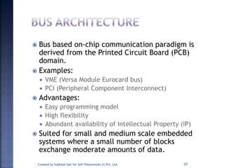  Bus based on-chip communication paradigm is
derived from the Printed Circuit Board (PCB)
domain.
 Examples:
 VME (Versa Module Eurocard bus)
 PCI (Peripheral Component Interconnect)
 Advantages:
 Easy programming model
 High flexibility
 Abundant availability of Intellectual Property (IP)
 Suited for small and medium scale embedded
systems where a small number of blocks
exchange moderate amounts of data.
Created by Subhash Iyer for Soft Polynomials (I) Pvt. Ltd. 57
 