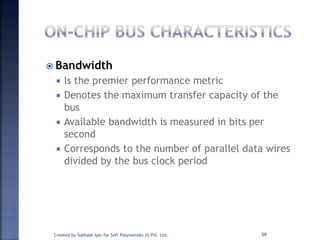  Bandwidth
 Is the premier performance metric
 Denotes the maximum transfer capacity of the
bus
 Available bandwidth is measured in bits per
second
 Corresponds to the number of parallel data wires
divided by the bus clock period
Created by Subhash Iyer for Soft Polynomials (I) Pvt. Ltd. 59
 