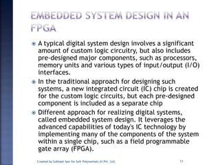  A typical digital system design involves a significant
amount of custom logic circuitry, but also includes
pre-designed major components, such as processors,
memory units and various types of input/output (I/O)
interfaces.
 In the traditional approach for designing such
systems, a new integrated circuit (IC) chip is created
for the custom logic circuits, but each pre-designed
component is included as a separate chip
 Different approach for realizing digital systems,
called embedded system design. It leverages the
advanced capabilities of today's IC technology by
implementing many of the components of the system
within a single chip, such as a field programmable
gate array (FPGA).
11Created by Subhash Iyer for Soft Polynomials (I) Pvt. Ltd.
 