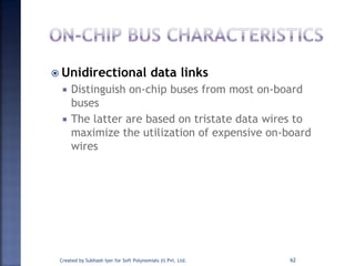  Unidirectional data links
 Distinguish on-chip buses from most on-board
buses
 The latter are based on tristate data wires to
maximize the utilization of expensive on-board
wires
Created by Subhash Iyer for Soft Polynomials (I) Pvt. Ltd. 62
 