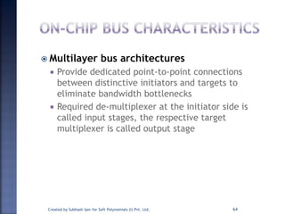  Multilayer bus architectures
 Provide dedicated point-to-point connections
between distinctive initiators and targets to
eliminate bandwidth bottlenecks
 Required de-multiplexer at the initiator side is
called input stages, the respective target
multiplexer is called output stage
Created by Subhash Iyer for Soft Polynomials (I) Pvt. Ltd. 64
 