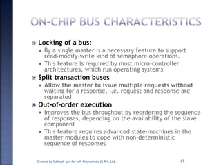  Locking of a bus:
 By a single master is a necessary feature to support
read-modify-write kind of semaphore operations.
 This feature is required by most micro-controller
architectures, which run operating systems
 Split transaction buses
 Allow the master to issue multiple requests without
waiting for a response, i.e. request and response are
separated
 Out-of-order execution
 Improves the bus throughput by reordering the sequence
of responses, depending on the availability of the slave
component
 This feature requires advanced state-machines in the
master modules to cope with non-deterministic
sequence of responses
Created by Subhash Iyer for Soft Polynomials (I) Pvt. Ltd. 67
 