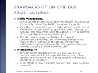  Traffic Management.
 Due to the rather simple arbitration mechanisms, shared buses
provide only rudimentary traffic management support.
 Since the communication pattern highly depends on the spatial
and temporal execution of the application tasks, meeting the
individual QoS requirements like throughput, jitter, or ordering
of the respective tasks is very challenging.
 This also causes the poor scalability of bus-based
communication infrastructures, since every change in the
traffic profile of one part of the application and every
additional component influences the other parts and requires
renewed balancing of the bus architectures.
 Interoperability.
 Although simple standard peripherals, like DMA, IRC, or
memories are available for respective bus systems, it is a
tedious and error-prone task to adapt complex IP blocks to a
specific bus architecture.
 So far efforts to create standard bus interfaces, have not been
successful
Created by Subhash Iyer for Soft Polynomials (I) Pvt. Ltd. 70
 