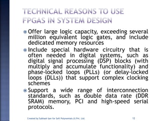  Offer large logic capacity, exceeding several
million equivalent logic gates, and include
dedicated memory resources
 Include special hardware circuitry that is
often needed in digital systems, such as
digital signal processing (DSP) blocks (with
multiply and accumulate functionality) and
phase-locked loops (PLLs) (or delay-locked
loops (DLLs)) that support complex clocking
schemes
 Support a wide range of interconnection
standards, such as double data rate (DDR
SRAM) memory, PCI and high-speed serial
protocols.
12Created by Subhash Iyer for Soft Polynomials (I) Pvt. Ltd.
 