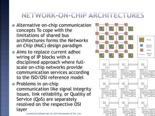  Alternative on-chip communication
concepts To cope with the
limitations of shared bus
architectures forms the Networks
on Chip (NoC) design paradigm
 Aims to replace current adhoc
wiring of IP blocks with a
disciplined approach where full-
scale on-chip networks provide
communication services according
to the ISO/OSI reference model
 Problems in on-chip
communication like signal integrity
issues, link reliability, or Quality of
Service (QoS) are separately
resolved on the respective OSI
layer
Created by Subhash Iyer for Soft Polynomials (I) Pvt. Ltd. 71
 
