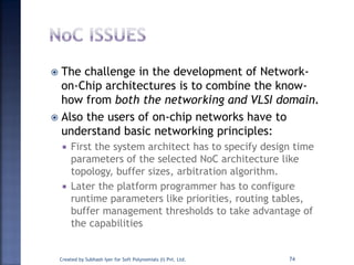  The challenge in the development of Network-
on-Chip architectures is to combine the know-
how from both the networking and VLSI domain.
 Also the users of on-chip networks have to
understand basic networking principles:
 First the system architect has to specify design time
parameters of the selected NoC architecture like
topology, buffer sizes, arbitration algorithm.
 Later the platform programmer has to configure
runtime parameters like priorities, routing tables,
buffer management thresholds to take advantage of
the capabilities
Created by Subhash Iyer for Soft Polynomials (I) Pvt. Ltd. 74
 