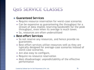  Guaranteed Services
 Require resource reservation for worst-case scenarios
 Can be expensive as guaranteeing the throughput for a
stream of data implies reserving bandwidth for the peak
throughput, even when its average is much lower.
 So, resources are often underutilized
 Best-effort Services
 So not reserve any resources, and hence provide no
guarantees.
 Best-effort services utilize resources well as they are
typically designed for average-case scenarios instead of
worst-case scenarios.
 Are also easy to configure,
 Require no resource reservation
 Main disadvantage: unpredictability of the effective
performance
Created by Subhash Iyer for Soft Polynomials (I) Pvt. Ltd. 76
 