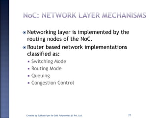 Created by Subhash Iyer for Soft Polynomials (I) Pvt. Ltd. 77
 Networking layer is implemented by the
routing nodes of the NoC.
 Router based network implementations
classified as:
 Switching Mode
 Routing Mode
 Queuing
 Congestion Control
 