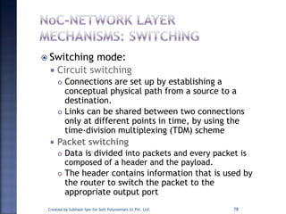 Switching mode:
 Circuit switching
 Connections are set up by establishing a
conceptual physical path from a source to a
destination.
 Links can be shared between two connections
only at different points in time, by using the
time-division multiplexing (TDM) scheme
 Packet switching
 Data is divided into packets and every packet is
composed of a header and the payload.
 The header contains information that is used by
the router to switch the packet to the
appropriate output port
Created by Subhash Iyer for Soft Polynomials (I) Pvt. Ltd. 78
 