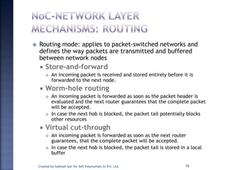  Routing mode: applies to packet-switched networks and
defines the way packets are transmitted and buffered
between network nodes
 Store-and-forward
 An incoming packet is received and stored entirely before it is
forwarded to the next node.
 Worm-hole routing
 An incoming packet is forwarded as soon as the packet header is
evaluated and the next router guarantees that the complete packet
will be accepted.
 In case the next hob is blocked, the packet tail potentially blocks
other resources
 Virtual cut-through
 An incoming packet is forwarded as soon as the next router
guarantees, that the complete packet will be accepted.
 In case the next hob is blocked, the packet tail is stored in a local
buffer
Created by Subhash Iyer for Soft Polynomials (I) Pvt. Ltd. 79
 