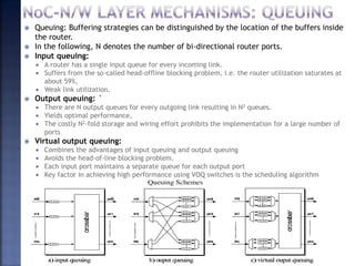 Created by Subhash Iyer for Soft Polynomials (I) Pvt. Ltd. 80
 Queuing: Buffering strategies can be distinguished by the location of the buffers inside
the router.
 In the following, N denotes the number of bi-directional router ports.
 Input queuing:
 A router has a single input queue for every incoming link.
 Suffers from the so-called head-offline blocking problem, i.e. the router utilization saturates at
about 59%,
 Weak link utilization.
 Output queuing: `
 There are N output queues for every outgoing link resulting in N2 queues.
 Yields optimal performance,
 The costly N2-fold storage and wiring effort prohibits the implementation for a large number of
ports
 Virtual output queuing:
 Combines the advantages of input queuing and output queuing
 Avoids the head-of-line blocking problem.
 Each input port maintains a separate queue for each output port
 Key factor in achieving high performance using VOQ switches is the scheduling algorithm
 