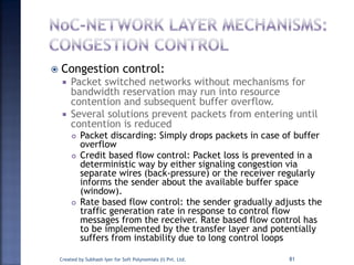  Congestion control:
 Packet switched networks without mechanisms for
bandwidth reservation may run into resource
contention and subsequent buffer overflow.
 Several solutions prevent packets from entering until
contention is reduced
 Packet discarding: Simply drops packets in case of buffer
overflow
 Credit based flow control: Packet loss is prevented in a
deterministic way by either signaling congestion via
separate wires (back-pressure) or the receiver regularly
informs the sender about the available buffer space
(window).
 Rate based flow control: the sender gradually adjusts the
traffic generation rate in response to control flow
messages from the receiver. Rate based flow control has
to be implemented by the transfer layer and potentially
suffers from instability due to long control loops
Created by Subhash Iyer for Soft Polynomials (I) Pvt. Ltd. 81
 