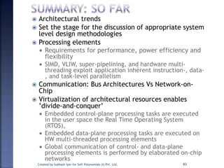  Architectural trends
 Set the stage for the discussion of appropriate system
level design methodologies
 Processing elements
 Requirements for performance, power efficiency and
flexibility
 SIMD, VLIW, super-pipelining, and hardware multi-
threading exploit application inhérent instruction-, data-
, and task-level parallelism
 Communication: Bus Architectures Vs Network-on-
Chip
 Virtualization of architectural resources enables
’divide-and-conquer’
 Embedded control-plane processing tasks are executed
in the user space the Real Time Operating System
(RTOS),
 Embedded data-plane processing tasks are executed on
HW multi-threaded processing elements
 Global communication of control- and data-plane
processing elements is performed by elaborated on-chip
networks
Created by Subhash Iyer for Soft Polynomials (I) Pvt. Ltd. 83
 