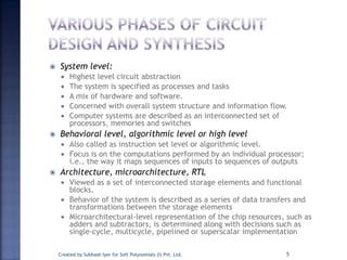  System level:
 Highest level circuit abstraction
 The system is specified as processes and tasks
 A mix of hardware and software.
 Concerned with overall system structure and information flow.
 Computer systems are described as an interconnected set of
processors, memories and switches
 Behavioral level, algorithmic level or high level
 Also called as instruction set level or algorithmic level.
 Focus is on the computations performed by an individual processor;
i.e., the way it maps sequences of inputs to sequences of outputs
 Architecture, microarchitecture, RTL
 Viewed as a set of interconnected storage elements and functional
blocks.
 Behavior of the system is described as a series of data transfers and
transformations between the storage elements
 Microarchitectural-level representation of the chip resources, such as
adders and subtractors, is determined along with decisions such as
single-cycle, multicycle, pipelined or superscalar implementation
Created by Subhash Iyer for Soft Polynomials (I) Pvt. Ltd. 5
 